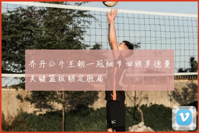 乔丹公牛王朝一冠细节回顾罗德曼关键篮板锁定胜局