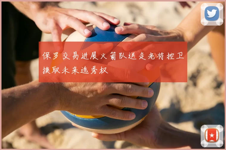 保罗交易进展火箭队送走老将控卫换取未来选秀权