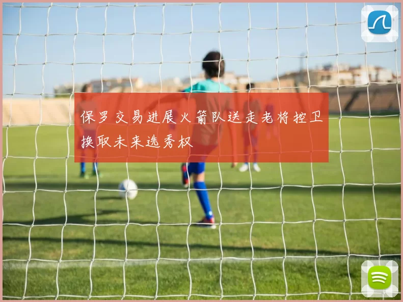 保罗交易进展火箭队送走老将控卫换取未来选秀权