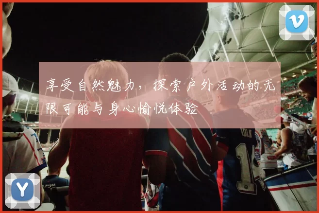 享受自然魅力，探索户外活动的无限可能与身心愉悦体验
