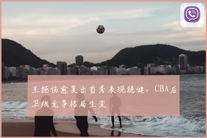 王拯伤愈复出首秀表现稳健,CBA后卫线竞争格局生变
