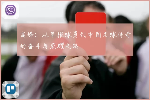 高峰:从草根球员到中国足球传奇的奋斗与荣耀之路