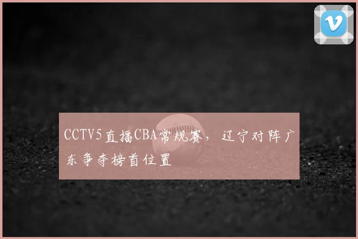 CCTV5直播CBA常规赛，辽宁对阵广东争夺榜首位置