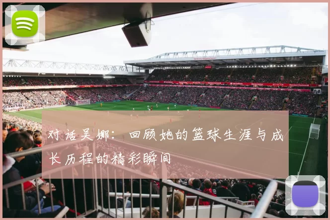 对话吴娜：回顾她的篮球生涯与成长历程的精彩瞬间