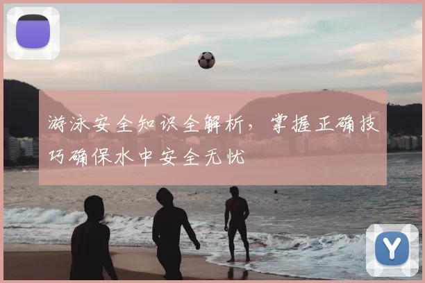 游泳安全知识全解析,掌握正确技巧确保水中安全无忧