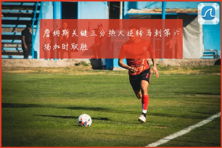 詹姆斯关键三分热火逆转马刺第六场加时取胜