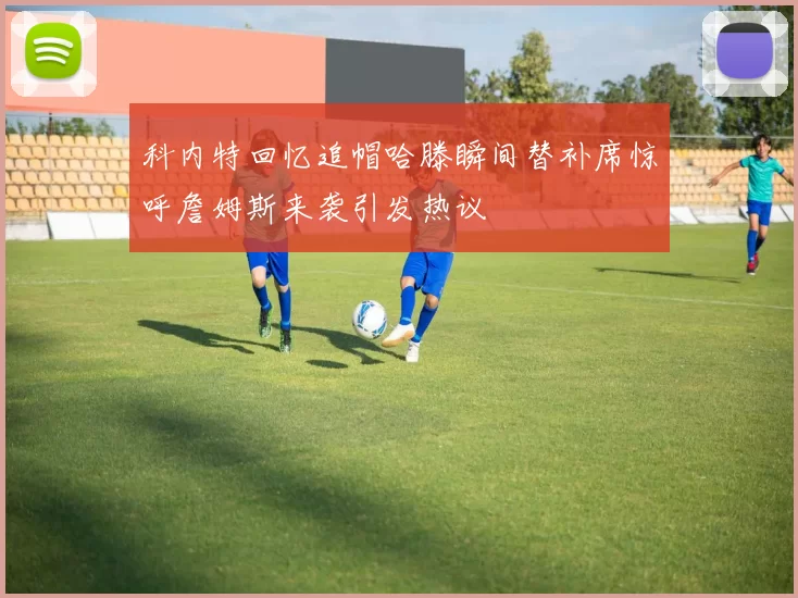 科内特回忆追帽哈滕瞬间替补席惊呼詹姆斯来袭引发热议