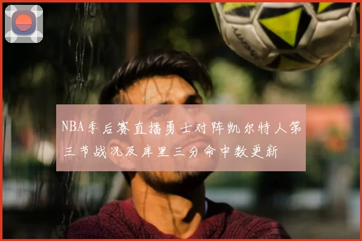 NBA季后赛直播勇士对阵凯尔特人第三节战况及库里三分命中数更新