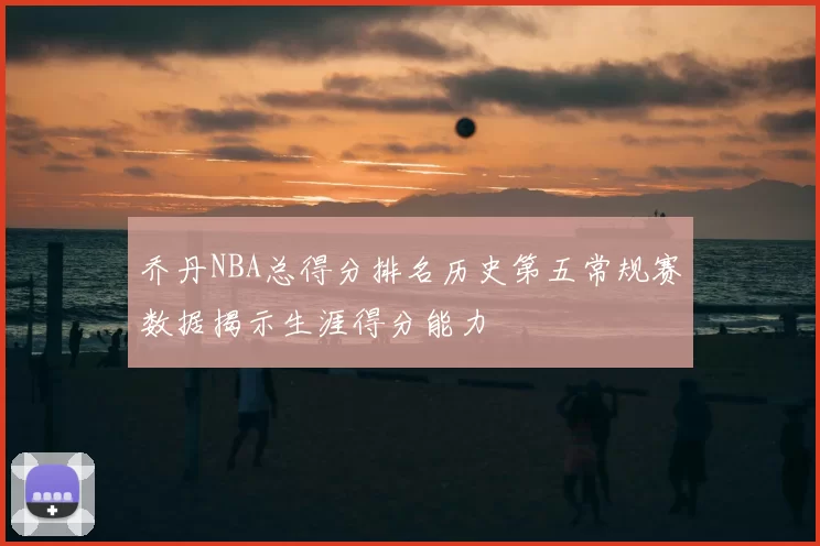 乔丹NBA总得分排名历史第五常规赛数据揭示生涯得分能力