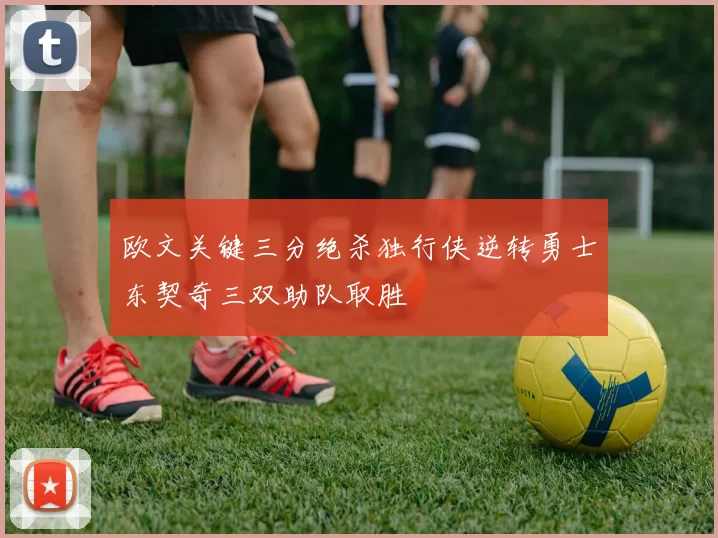 欧文关键三分绝杀独行侠逆转勇士东契奇三双助队取胜