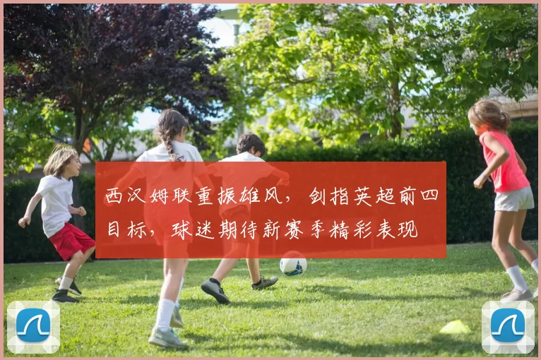 西汉姆联重振雄风,剑指英超前四目标,球迷期待新赛季精彩表现