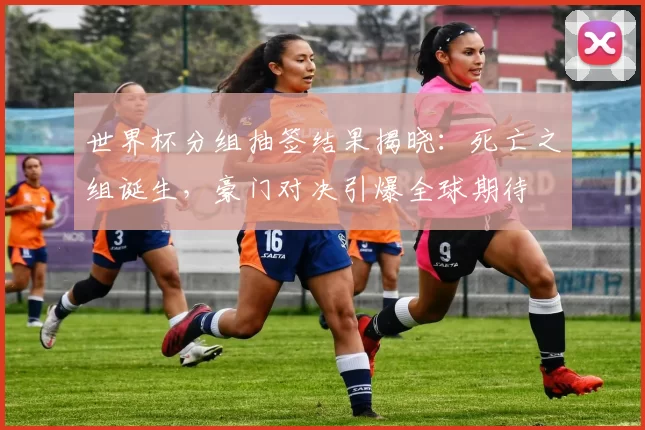 世界杯分组抽签结果揭晓:死亡之组诞生,豪门对决引爆全球期待