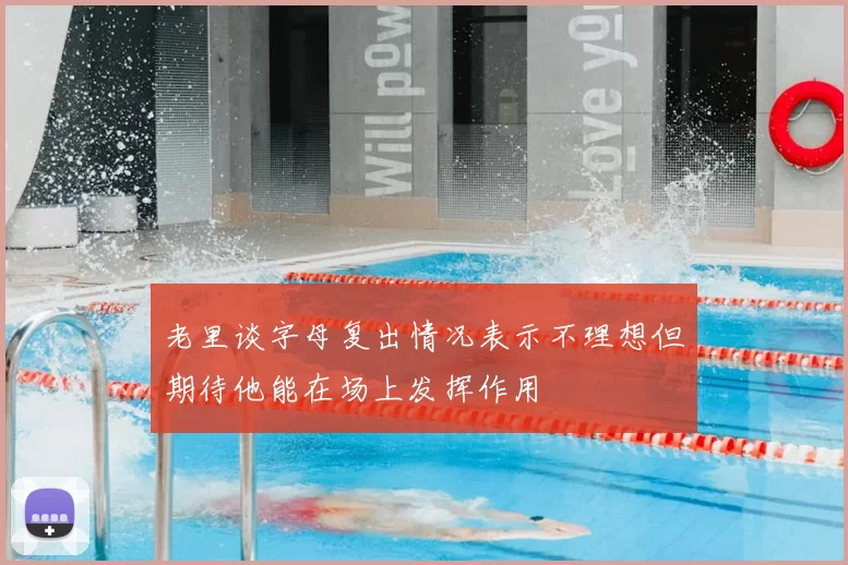 老里谈字母复出情况表示不理想但期待他能在场上发挥作用