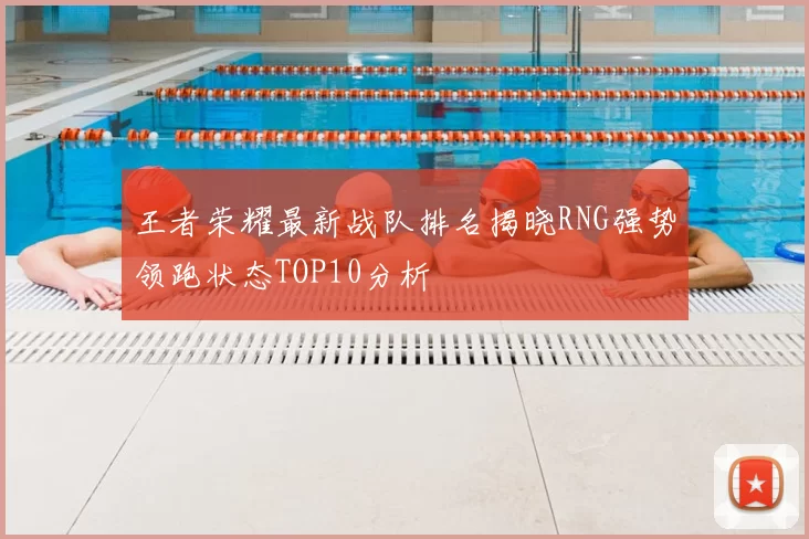 王者荣耀最新战队排名揭晓RNG强势领跑状态TOP10分析