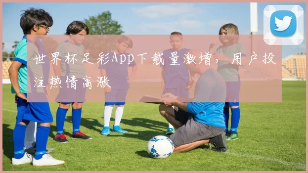世界杯足彩App下载量激增，用户投注热情高涨
