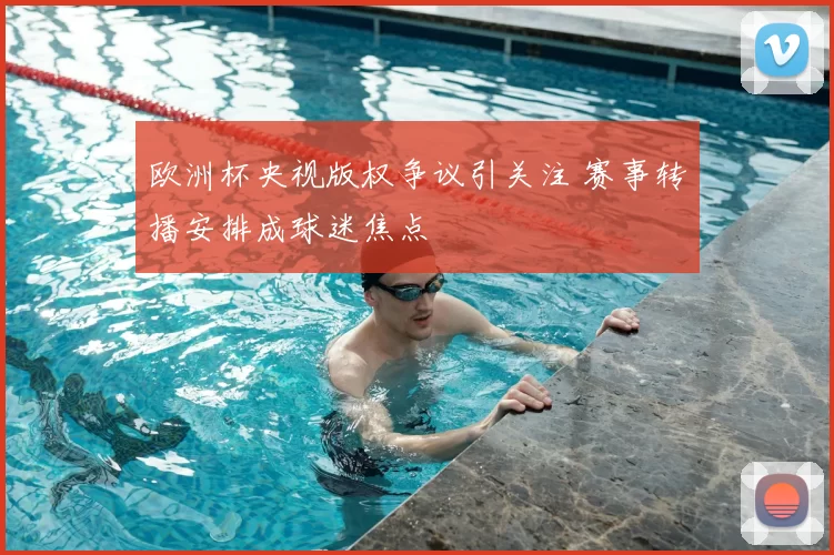 欧洲杯央视版权争议引关注 赛事转播安排成球迷焦点
