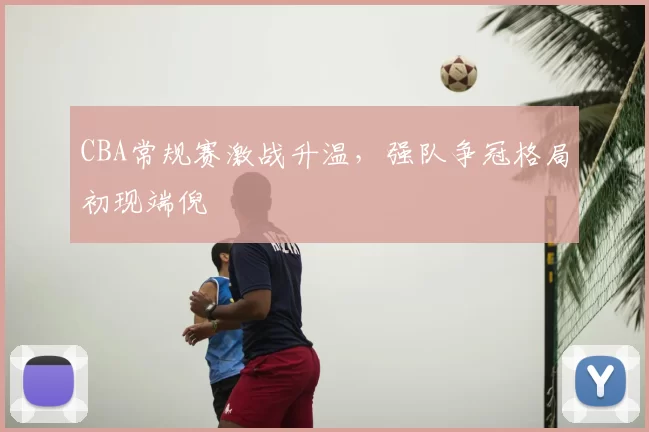 CBA常规赛激战升温,强队争冠格局初现端倪