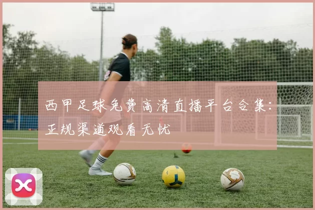 西甲足球免费高清直播平台合集:正规渠道观看无忧