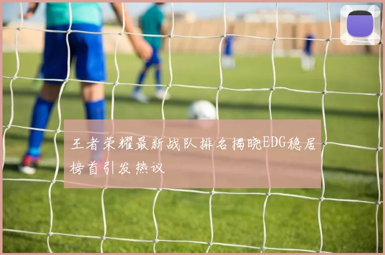 王者荣耀最新战队排名揭晓EDG稳居榜首引发热议