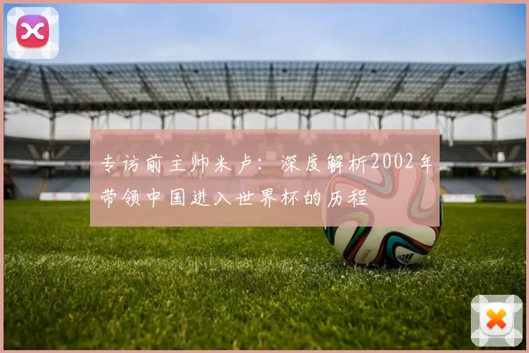 专访前主帅米卢:深度解析2002年带领中国进入世界杯的历程