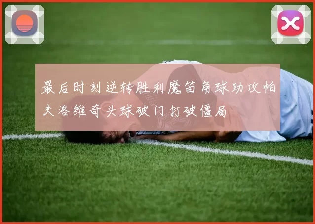最后时刻逆转胜利魔笛角球助攻帕夫洛维奇头球破门打破僵局