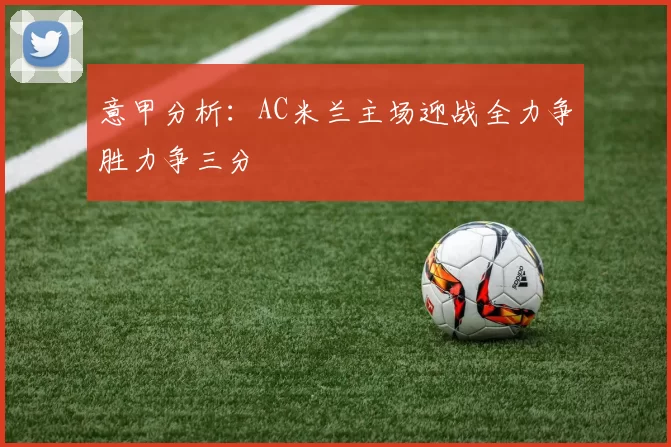 意甲分析:AC米兰主场迎战全力争胜力争三分