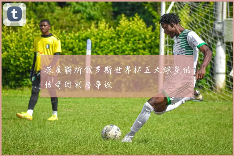 深度解析俄罗斯世界杯五大球星的传奇时刻与争议