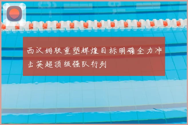西汉姆联重塑辉煌目标明确全力冲击英超顶级强队行列