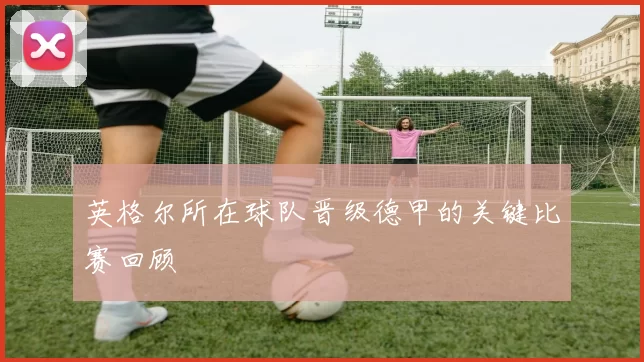 英格尔所在球队晋级德甲的关键比赛回顾