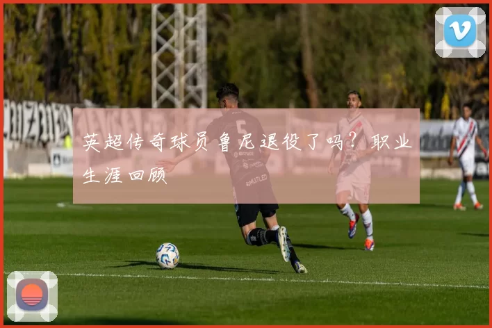 英超传奇球员鲁尼退役了吗？职业生涯回顾