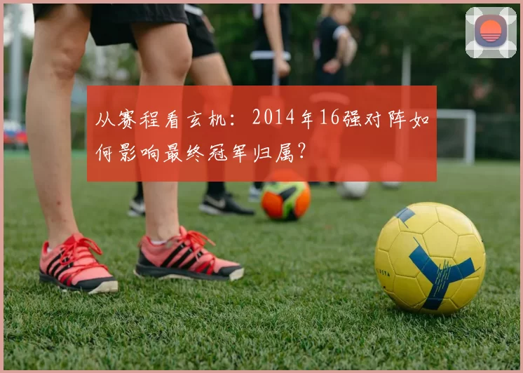 从赛程看玄机：2014年16强对阵如何影响最终冠军归属？