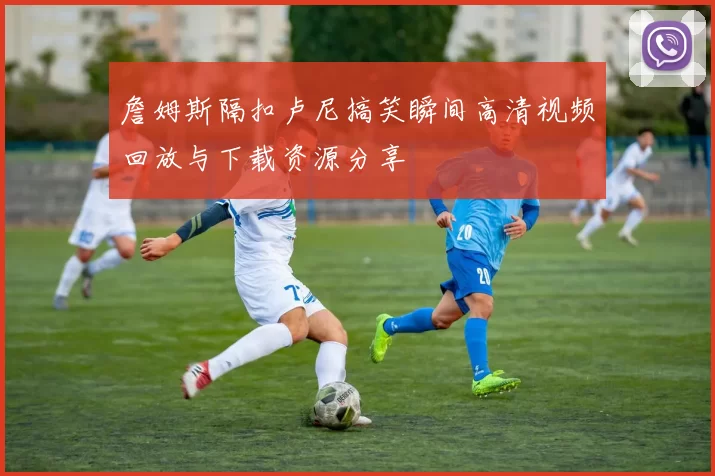 詹姆斯隔扣卢尼搞笑瞬间高清视频回放与下载资源分享