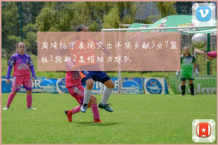 周琦防守表现突出半场贡献3分7篮板1抢断2盖帽助力球队