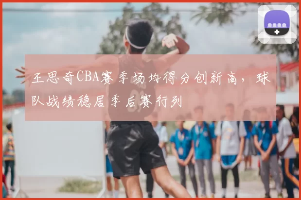 王思奇CBA赛季场均得分创新高,球队战绩稳居季后赛行列