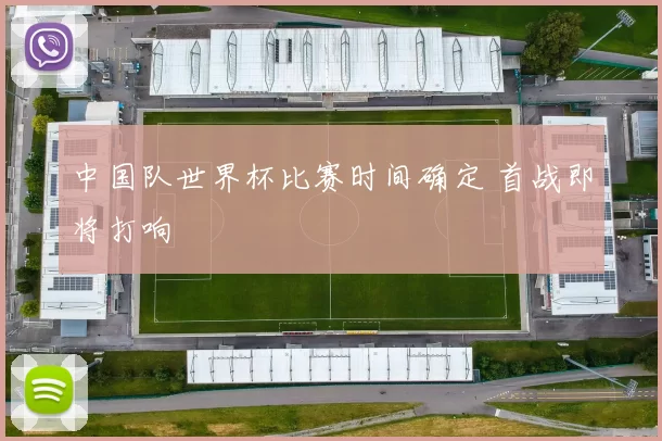 中国队世界杯比赛时间确定 首战即将打响