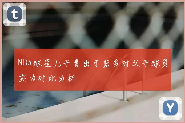 NBA球星儿子青出于蓝多对父子球员实力对比分析