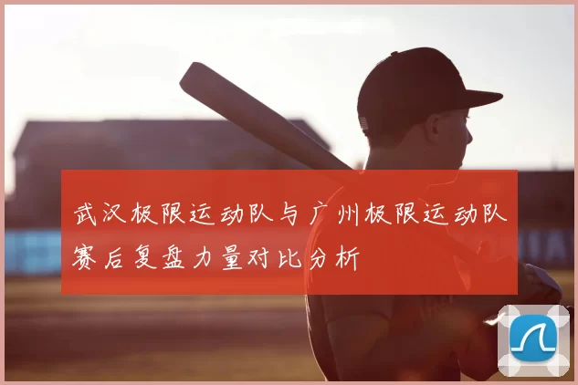 武汉极限运动队与广州极限运动队赛后复盘力量对比分析