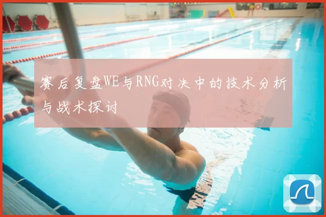 赛后复盘WE与RNG对决中的技术分析与战术探讨