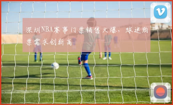 深圳NBA赛事门票销售火爆，球迷购票需求创新高