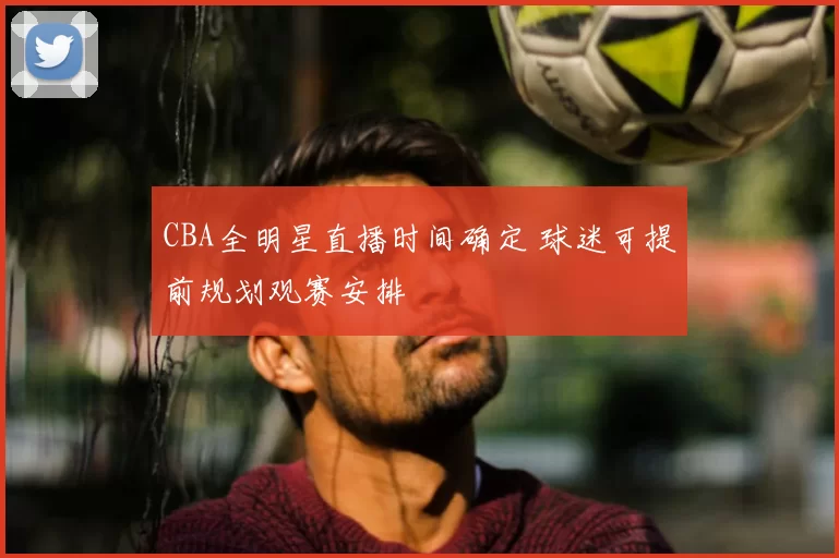 CBA全明星直播时间确定 球迷可提前规划观赛安排
