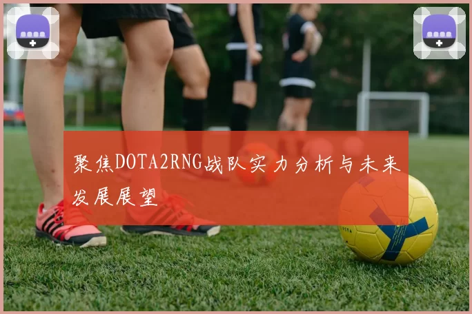 聚焦DOTA2RNG战队实力分析与未来发展展望