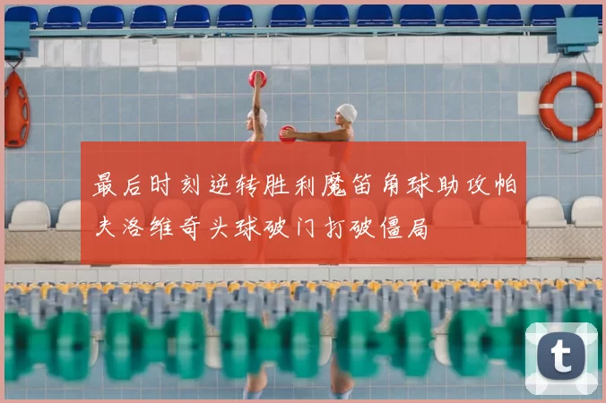 最后时刻逆转胜利魔笛角球助攻帕夫洛维奇头球破门打破僵局