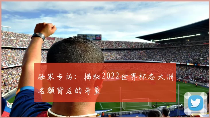 独家专访:揭秘2022世界杯各大洲名额背后的考量