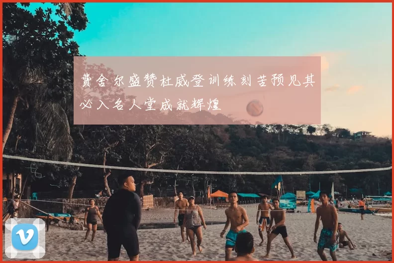 费舍尔盛赞杜威登训练刻苦预见其必入名人堂成就辉煌