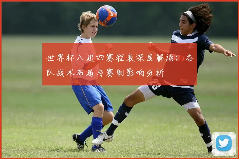 世界杯八进四赛程表深度解读:各队战术布局与赛制影响分析