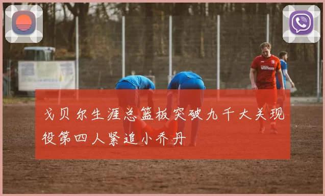戈贝尔生涯总篮板突破九千大关现役第四人紧追小乔丹