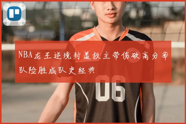 NBA龙王逆境封盖救主带伤砍高分率队险胜成队史经典