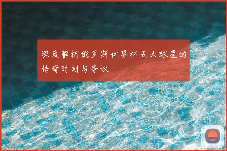 深度解析俄罗斯世界杯五大球星的传奇时刻与争议