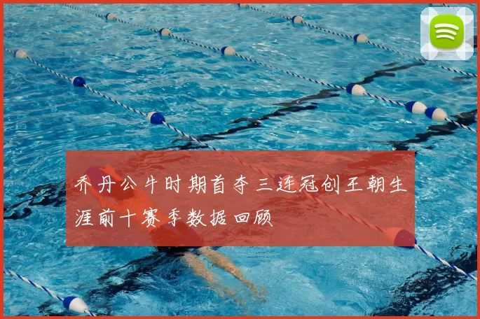 乔丹公牛时期首夺三连冠创王朝生涯前十赛季数据回顾