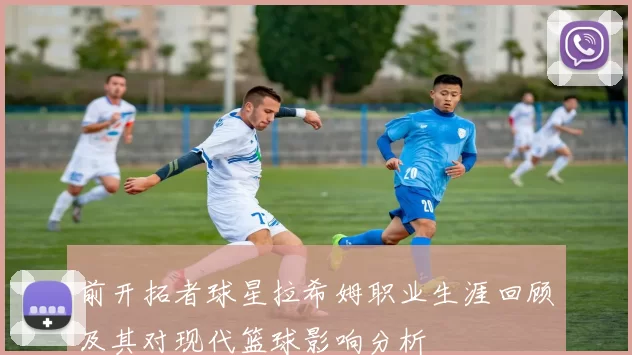 前开拓者球星拉希姆职业生涯回顾及其对现代篮球影响分析